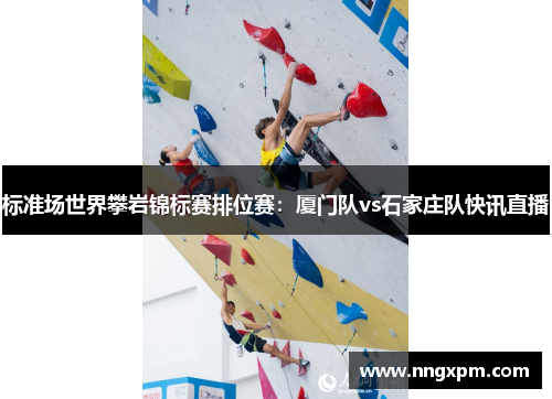 标准场世界攀岩锦标赛排位赛：厦门队vs石家庄队快讯直播