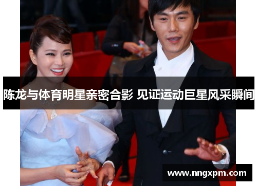 陈龙与体育明星亲密合影 见证运动巨星风采瞬间